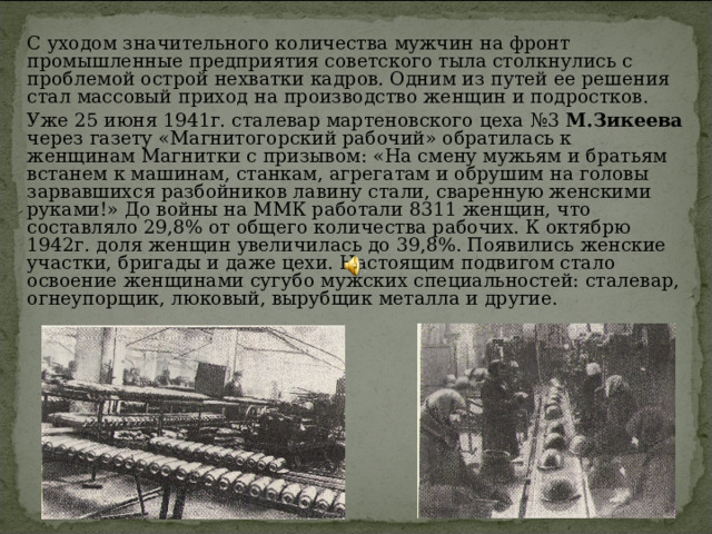   С уходом значительного количества мужчин на фронт промышленные предприятия советского тыла столкнулись с проблемой острой нехватки кадров. Одним из путей ее решения стал массовый приход на производство женщин и подростков.    Уже 25 июня 1941г. сталевар мартеновского цеха №3 М.Зикеева через газету «Магнитогорский рабочий» обратилась к женщинам Магнитки с призывом: «На смену мужьям и братьям встанем к машинам, станкам, агрегатам и обрушим на головы зарвавшихся разбойников лавину стали, сваренную женскими руками!» До войны на ММК работали 8311 женщин, что составляло 29,8% от общего количества рабочих. К октябрю 1942г. доля женщин увеличилась до 39,8%. Появились женские участки, бригады и даже цехи. Настоящим подвигом стало освоение женщинами сугубо мужских специальностей: сталевар, огнеупорщик, люковый, вырубщик металла и другие. 