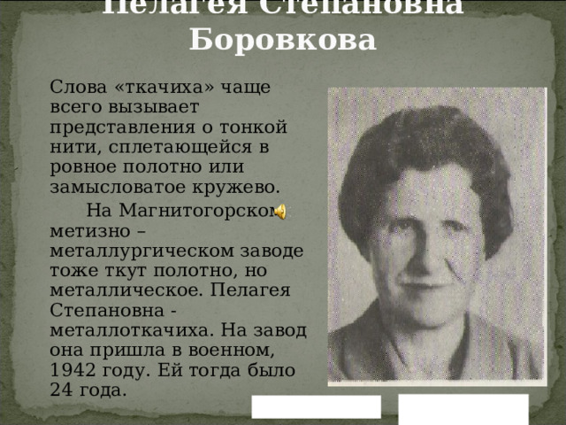 Пелагея Степановна Боровкова    Слова «ткачиха» чаще всего вызывает представления о тонкой нити, сплетающейся в ровное полотно или замысловатое кружево.   На Магнитогорском метизно – металлургическом заводе тоже ткут полотно, но металлическое. Пелагея Степановна - металлоткачиха. На завод она пришла в военном, 1942 году. Ей тогда было 24 года. Вернуться назад Читать далее 