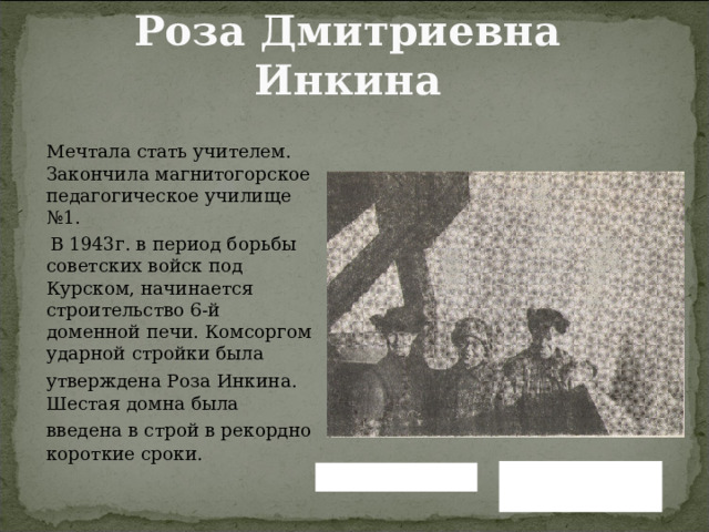 Роза Дмитриевна Инкина   Мечтала стать учителем. Закончила магнитогорское педагогическое училище №1.  В 1943г. в период борьбы советских войск под Курском, начинается строительство 6-й доменной печи. Комсоргом ударной стройки была утверждена Роза Инкина.  Шестая домна была введена в строй в рекордно  короткие сроки. Вернуться назад Читать далее 