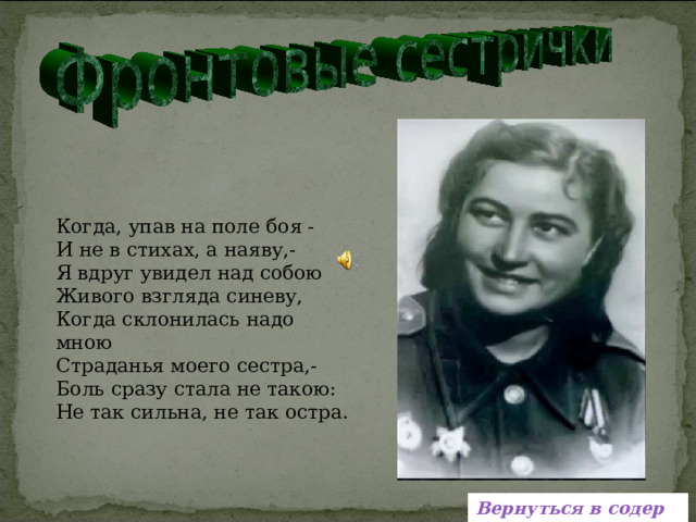   Когда, упав на поле боя - И не в стихах, а наяву,- Я вдруг увидел над собою Живого взгляда синеву, Когда склонилась надо мною Страданья моего сестра,- Боль сразу стала не такою: Не так сильна, не так остра.   Вернуться в содержание 