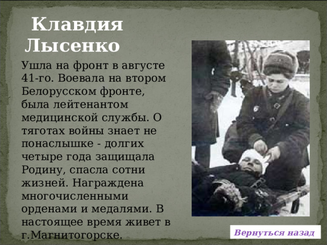  Клавдия Лысенко Ушла на фронт в августе 41-го. Воевала на втором Белорусском фронте, была лейтенантом медицинской службы. О тяготах войны знает не понаслышке - долгих четыре года защищала Родину, спасла сотни жизней. Награждена многочисленными орденами и медалями. В настоящее время живет в г.Магнитогорске. Вернуться назад 