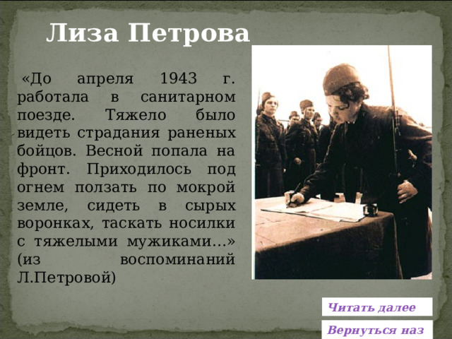 Лиза Петрова  «До апреля 1943 г. работала в санитарном поезде. Тяжело было видеть страдания раненых бойцов. Весной попала на фронт. Приходилось под огнем ползать по мокрой земле, сидеть в сырых воронках, таскать носилки с тяжелыми мужиками…» (из воспоминаний Л.Петровой) Читать далее Вернуться назад 