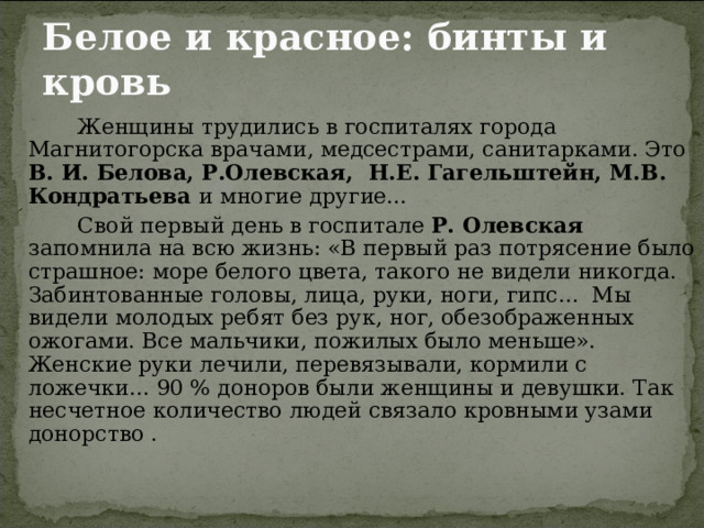 Белое и красное: бинты и кровь   Женщины трудились в госпиталях города Магнитогорска врачами, медсестрами, санитарками. Это В. И. Белова, Р.Олевская, Н.Е. Гагельштейн, М.В. Кондратьева и многие другие...   Свой первый день в госпитале Р. Олевская запомнила на всю жизнь: «В первый раз потрясение было страшное: море белого цвета, такого не видели никогда. Забинтованные головы, лица, руки, ноги, гипс... Мы видели молодых ребят без рук, ног, обезображенных ожогами. Все мальчики, пожилых было меньше». Женские руки лечили, перевязывали, кормили с ложечки... 90 % доноров были женщины и девушки. Так несчетное количество людей связало кровными узами донорство . 