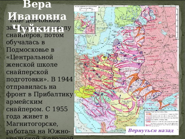 Вера Ивановна  Чуйкина  Еще девчонкой записалась в школу снайперов, потом обучалась в Подмосковье в «Центральной женской школе снайперской подготовки». В 1944 отправилась на фронт в Прибалтику армейским снайпером. С 1955 года живет в Магнитогорске, работала на Южно-уральской железной дороге.  Вернуться назад 