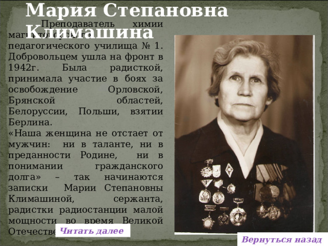 Мария Степановна Климашина   Преподаватель химии магнитогорского педагогического училища № 1. Добровольцем ушла на фронт в 1942г. Была радисткой, принимала участие в боях за освобождение Орловской, Брянской областей, Белоруссии, Польши, взятии Берлина. «Наша женщина не отстает от мужчин: ни в таланте, ни в преданности Родине, ни в понимании гражданского долга» – так начинаются записки Марии Степановны Климашиной, сержанта, радистки радиостанции малой мощности во время Великой Отечественной. Читать далее Вернуться назад 