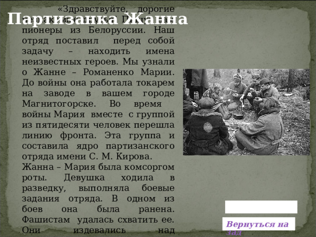  «Здравствуйте, дорогие незнакомые друзья! Пишут вам пионеры из Белоруссии. Наш отряд поставил перед собой задачу – находить имена неизвестных героев. Мы узнали о Жанне – Романенко Марии. До войны она работала токарем на заводе в вашем городе Магнитогорске. Во время войны Мария вместе с группой из пятидесяти человек перешла линию фронта. Эта группа и составила ядро партизанского отряда имени С. М. Кирова. Жанна – Мария была комсоргом роты. Девушка ходила в разведку, выполняла боевые задания отряда. В одном из боев она была ранена. Фашистам удалась схватить ее. Они издевались над комсомолкой, замучили ее… Партизанка Жанна  Вернуться назад 