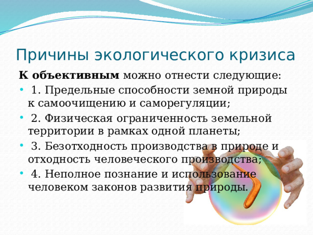 Причины экологического кризиса К объективным  можно отнести следующие:  1. Предельные способности земной природы к самоочищению и саморегуляции;  2. Физическая ограниченность земельной территории в рамках одной планеты;  3. Безотходность производства в природе и отходность человеческого производства;  4. Неполное познание и использование человеком законов развития природы. 