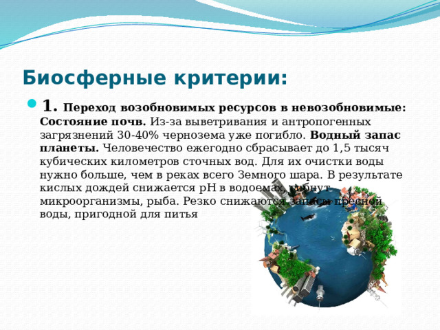 Биосферные критерии: 1.   Переход возобновимых ресурсов в невозобновимые: Состояние почв.  Из-за выветривания и антропогенных загрязнений 30-40% чернозема уже погибло.  Водный запас планеты.  Человечество ежегодно сбрасывает до 1,5 тысяч кубических километров сточных вод. Для их очистки воды нужно больше, чем в реках всего Земного шара. В результате кислых дождей снижается рН в водоемах, гибнут микроорганизмы, рыба. Резко снижаются запасы пресной воды, пригодной для питья 