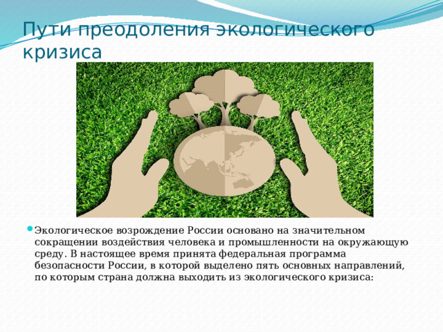 Пути преодоления экологического кризиса Экологическое возрождение России основано на значительном сокращении воздействия человека и промышленности на окружающую среду. В настоящее время принята федеральная программа безопасности России, в которой выделено пять основных направлений, по которым страна должна выходить из экологического кризиса: 