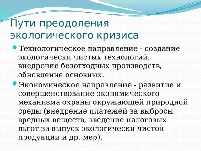 Пути преодоления экологического кризиса Технологическое направление - создание экологически чистых технологий, внедрение безотходных производств, обновление основных. Экономическое направление - развитие и совершенствование экономического механизма охраны окружающей природной среды (внедрение платежей за выбросы вредных веществ, введение налоговых льгот за выпуск экологически чистой продукции и др. мер). 