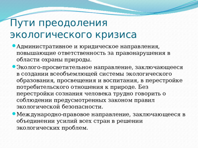 Пути преодоления экологического кризиса Административное и юридическое направления, повышающие ответственность за правонарушения в области охраны природы. Эколого-просветительное направление, заключающееся в создании всеобъемлющей системы экологического образования, просвещения и воспитания, в перестройке потребительского отношения к природе. Без перестройки сознания человека трудно говорить о соблюдении предусмотренных законом правил экологической безопасности. Международно-правовое направление, заключающееся в объединении усилий всех стран в решении экологических проблем. 