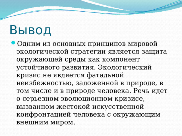 Вывод Одним из основных принципов мировой экологической стратегии является защита окружающей среды как компонент устойчивого развития. Экологический кризис не является фатальной неизбежностью, заложенной в природе, в том числе и в природе человека. Речь идет о серьезном эволюционном кризисе, вызванном жестокой искусственной конфронтацией человека с окружающим внешним миром. 
