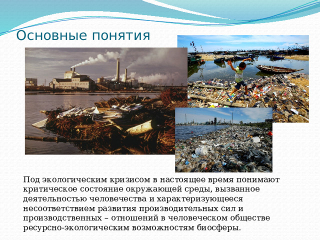 Основные понятия Под экологическим кризисом в настоящее время понимают критическое состояние окружающей среды, вызванное деятельностью человечества и характеризующееся несоответствием развития производительных сил и производственных – отношений в человеческом обществе ресурсно-экологическим возможностям биосферы. 