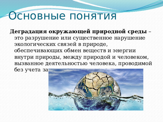 Основные понятия Деградация окружающей природной среды  – это разрушение или существенное нарушение экологических связей в природе, обеспечивающих обмен веществ и энергии внутри природы, между природой и человеком, вызванное деятельностью человека, проводимой без учета законов развития природы. 