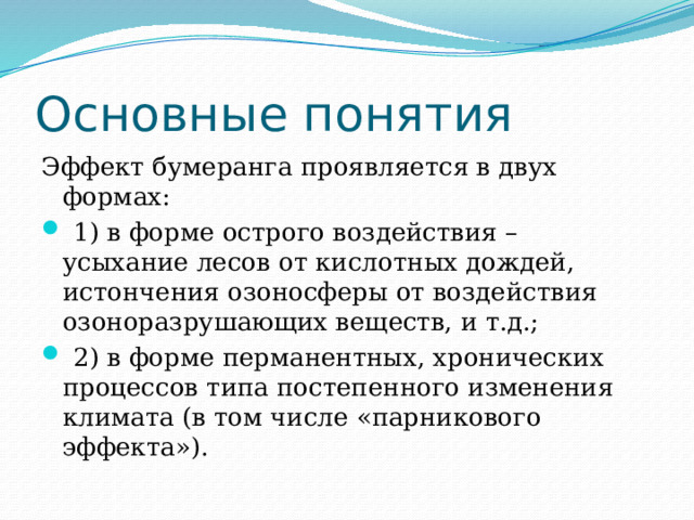 Основные понятия Эффект бумеранга проявляется в двух формах:  1) в форме острого воздействия – усыхание лесов от кислотных дождей, истончения озоносферы от воздействия озоноразрушающих веществ, и т.д.;  2) в форме перманентных, хронических процессов типа постепенного изменения климата (в том числе «парникового эффекта»). 