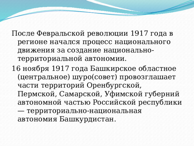 После Февральской революции 1917 года в регионе начался процесс национального движения за создание национально-территориальной автономии. 16 ноября 1917 года Башкирское областное (центральное) шуро(совет) провозглашает части территорий Оренбургской, Пермской, Самарской, Уфимской губерний автономной частью Российской республики — территориально-национальная автономия Башкурдистан. 