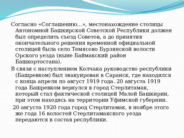 Согласно «Соглашению…», местонахождение столицы Автономной Башкирской Советской Республики должен был определить съезд Советов, а до принятия окончательного решения временной официальной столицей была село Темясово Бурзянской волости Орского уезда (ныне Баймакский район Башкортостана). В связи с наступлением Колчака руководство республики (Башревком) был эвакуирован в Саранск, где находился с конца апреля по август 1919 года. 20 августа 1919 года Башревком вернулся в город Стерлитамак, который стал фактической столицей Малой Башкирии, при этом находясь на территории Уфимской губернии.  20 августа 1920 года город Стерлитамак, в ноябре этого же года 16 волостей Стерлитамакского уезда передаются в состав республики. 