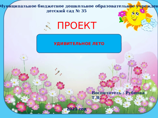 Р  Муниципальное бюджетное дошкольное образовательное учреждение детский сад № 35 ПРОЕКТ УДИВИТЕЛЬНОЕ ЛЕТО Воспитатель : Рубцова Т.В. 2021 год  