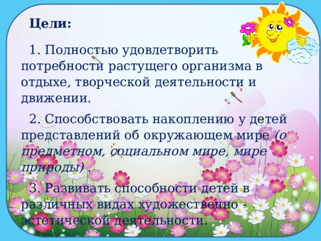 Цели: 1. Полностью удовлетворить потребности растущего организма в отдыхе, творческой деятельности и движении. 2. Способствовать накоплению у детей представлений об окружающем мире  (о предметном, социальном мире, мире природы)  . 3. Развивать способности детей в различных видах художественно - эстетической деятельности. 