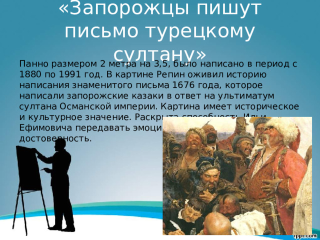«Запорожцы пишут письмо турецкому султану» Панно размером 2 метра на 3,5, было написано в период с 1880 по 1991 год. В картине Репин оживил историю написания знаменитого письма 1676 года, которое написали запорожские казаки в ответ на ультиматум султана Османской империи. Картина имеет историческое и культурное значение. Раскрыта способность Ильи Ефимовича передавать эмоции и историческую достоверность. 