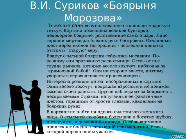 В.И. Суриков «Боярыня Морозова»  Тяжелые сани везут закованную в кандалы «царскую тетку». Картина посвящена великой бунтарке, непокорной боярыне, родственнице самого царя. Лицо героини мертвецки бледно, руки бескровны. Отчаянный жест перед иконой Богородицы - последняя попытка отстоять 