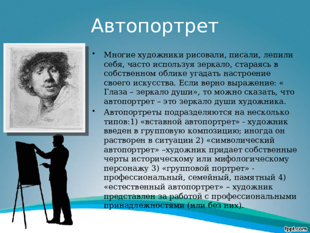 Автопортрет Многие художники рисовали, писали, лепили себя, часто используя зеркало, стараясь в собственном облике угадать настроение своего искусства. Если верно выражение: « Глаза – зеркало души», то можно сказать, что автопортрет – это зеркало души художника. Автопортреты подразделяются на несколько типов:1) «вставной автопортрет» - художник введен в групповую композицию; иногда он растворен в ситуации 2) «символический автопортрет» –художник придает собственные черты историческому или мифологическому персонажу 3) «групповой портрет» - профессиональный, семейный, памятный 4) «естественный автопортрет» – художник представлен за работой с профессиональными принадлежностями (или без них). 