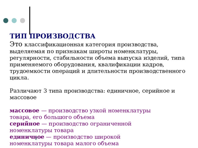 ТИП ПРОИЗВОДСТВА  Это классификационная категория производства, выделяемая по признакам широты номенклатуры, регулярности, стабильности объема выпуска изделий, типа применяемого оборудования, квалификации кадров, трудоемкости операций и длительности производственного цикла. Различают 3 типа производства: единичное, серийное и массовое массовое — производство узкой номенклатуры товара, его большого объема серийное — производство ограниченной номенклатуры товара единичное — производство широкой номенклатуры товара малого объема   