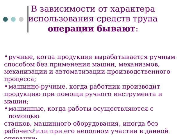 В зависимости от характера использования средств труда операции бывают : ручные, когда продукция вырабатывается ручным способом без применения машин, механизмов, механизации и автоматизации производственного процесса; машинно-ручные, когда работник производит продукцию при помощи ручного инструмента и машин; машинные, когда работы осуществляются с помощью станков, машинного оборудования, иногда без рабочего или при его неполном участии в данной операции; автоматизированные, когда процесс производства продукции осуществляется на автоматизированном оборудовании без привлечения рабочего. 3 