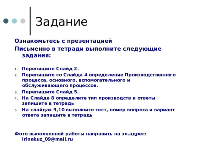 Задание Ознакомьтесь с презентацией Письменно в тетради выполните следующие задания:  Перепишите Слайд 2. Перепишите со Слайда 4 определение Производственного процесса, основного, вспомогательного и обслуживающего процессов. Перепишите Слайд 5. На Слайде 8 определите тип производств и ответы запишите в тетрадь На слайдах 9,10 выполните тест, номер вопроса и вариант ответа запишите в тетрадь   Фото выполненной работы направить на эл.адрес: irinakuz_09@mail.ru   