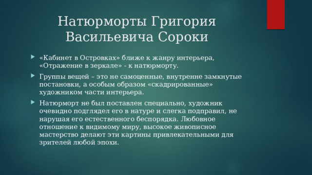 Натюрморты Григория Васильевича Сороки «Кабинет в Островках» ближе к жанру интерьера, «Отражение в зеркале» - к натюрморту. Группы вещей – это не самоценные, внутренне замкнутые постановки, а особым образом «скадрированные» художником части интерьера. Натюрморт не был поставлен специально, художник очевидно подглядел его в натуре и слегка подправил, не нарушая его естественного беспорядка. Любовное отношение к видимому миру, высокое живописное мастерство делают эти картины привлекательными для зрителей любой эпохи. 