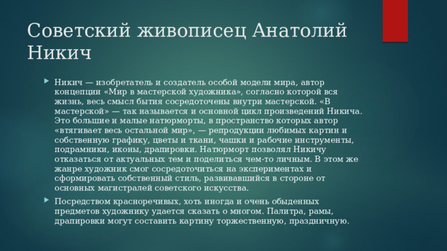 Советский живописец Анатолий Никич Никич — изобретатель и создатель особой модели мира, автор концепции «Мир в мастерской художника», согласно которой вся жизнь, весь смысл бытия сосредоточены внутри мастерской. «В мастерской» — так называется и основной цикл произведений Никича. Это большие и малые натюрморты, в пространство которых автор «втягивает весь остальной мир», — репродукции любимых картин и собственную графику, цветы и ткани, чашки и рабочие инструменты, подрамники, иконы, драпировки. Натюрморт позволял Никичу отказаться от актуальных тем и поделиться чем-то личным. В этом же жанре художник смог сосредоточиться на экспериментах и сформировать собственный стиль, развивавшийся в стороне от основных магистралей советского искусства. Посредством красноречивых, хоть иногда и очень обыденных предметов художнику удается сказать о многом. Палитра, рамы, драпировки могут составить картину торжественную, праздничную. 