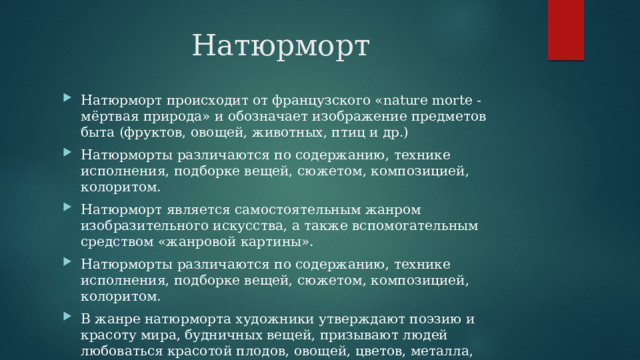 Натюрморт Натюрморт происходит от французского «nature morte - мёртвая природа» и обозначает изображение предметов быта (фруктов, овощей, животных, птиц и др.) Натюрморты различаются по содержанию, технике исполнения, подборке вещей, сюжетом, композицией, колоритом. Натюрморт является самостоятельным жанром изобразительного искусства, а также вспомогательным средством «жанровой картины». Натюрморты различаются по содержанию, технике исполнения, подборке вещей, сюжетом, композицией, колоритом. В жанре натюрморта художники утверждают поэзию и красоту мира, будничных вещей, призывают людей любоваться красотой плодов, овощей, цветов, металла, стекла формой самых обыкновенных предметов. 