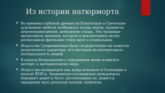 Из истории натюрморта Во времена глубокой древности Египетские и Греческие художники любили изображать плоды земли, предметы жертвоприношений, домашнюю утварь. Эти традиции продолжили римляне, которые в декоративных целях расписывали фресками стены вилл и усыпальниц. Искусство Средневековья было сосредоточено на сюжетах религиозного характера, его мастеров не интересовала материальность вещей. В период Возрождения у художников вновь появился интерес к материальному миру. Искусство натюрморта как жанр возникло в Голландии в начале XVIII в. Знаменитые голландские натюрморты передают радость быта: рассматривая их, кажется, ощущаешь вкус реальных плодов, напитков. 