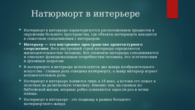 Натюрморт в интерьере Натюрморт в интерьере характеризуется расположением предметов в окружении большого пространства, где объекты натюрморта находятся в сюжетном соподчинении с интерьером. Интерьер — это внутреннее пространство архитектурного сооружения . Весь внутренний строй интерьера определяется жизнедеятельностью человека. Все элементы интерьера соподчиняются и отвечают функциональным потребностям человека, его эстетическим и духовным запросам. В натюрморте в интерьере используются два жанра изобразительного искусства - главная роль отведена натюрморту, а жанр интерьер играет вспомогательную роль. Натюрморт в интерьере появился лишь в 18 веке, а истоки его лежат в полотнах на религиозную тематику. Именно там, на сценках из библейской жизни, впервые робко появляются заросли роз и ветки плюща. Натюрморт в интерьере - это поджанр в рамках большого натюрмортного жанра 