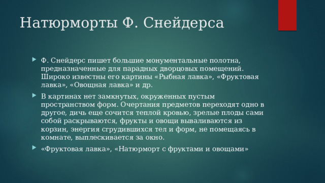 Натюрморты Ф. Снейдерса Ф. Снейдерс пишет большие монументальные полотна, предназначенные для парадных дворцовых помещений. Широко известны его картины «Рыбная лавка», «Фруктовая лавка», «Овощная лавка» и др. В картинах нет замкнутых, окруженных пустым пространством форм. Очертания предметов переходят одно в другое, дичь еще сочится теплой кровью, зрелые плоды сами собой раскрываются, фрукты и овощи вываливаются из корзин, энергия сгрудившихся тел и форм, не помещаясь в комнате, выплескивается за окно. «Фруктовая лавка», «Натюрморт с фруктами и овощами» 