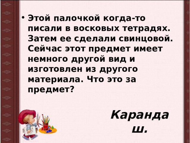 Этой палочкой когда-то писали в восковых тетрадях. Затем ее сделали свинцовой. Сейчас этот предмет имеет немного другой вид и изготовлен из другого материала. Что это за предмет? Карандаш. 