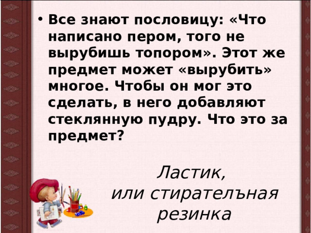 Все знают пословицу: «Что написано пером, того не вырубишь топором». Этот же предмет может «вырубить» многое. Чтобы он мог это сделать, в него добавляют стеклянную пудру. Что это за предмет? Ластик,  или стирателъная резинка 