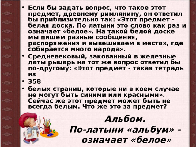 Если бы задать вопрос, что такое этот предмет, древнему римлянину, он ответил бы приблизительно так: «Этот предмет -белая доска. По латыни это слово как раз и означает «белое». На такой белой доске мы пишем разные сообщения, распоряжения и вывешиваем в местах, где собирается много народа». Средневековый, закованный в железные латы рыцарь на тот же вопрос ответил бы по-другому: «Этот предмет - такая тетрадь из 358 белых страниц, которые ни в коем случае не могут быть синими или красными». Сейчас же этот предмет может быть не всегда белым. Что же это за предмет? Альбом.  По-латыни «альбум» -  означает «белое» 