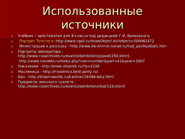 Использованные источники Учебник – хрестоматия для 8 класса под редакцией Г.И. Беленького. Портрет Толстого- http://www.rgali.ru/showObject.do?object=200061472  Иллюстрации к рассказу - http://www.dsi-khimki.narod.ru/hud_gal/HudGal1.htm Портреты императора - http://www.rusarchives.ru/evants/exhibitions/pavel/250.shtml ,  http://www.novdelo.ru/index.php?nav=number&part=41&year=2007 Наказание - http://www.oboznik.ru/?p=2338 Масленица - http://maslenica.best-party.ru/ Бал - http://dreamworlds.ru/kartinki/16394-baly.html Предметы женского туалета - http://www.rusarchives.ru/evants/exhibitions/bal/119.shtml    