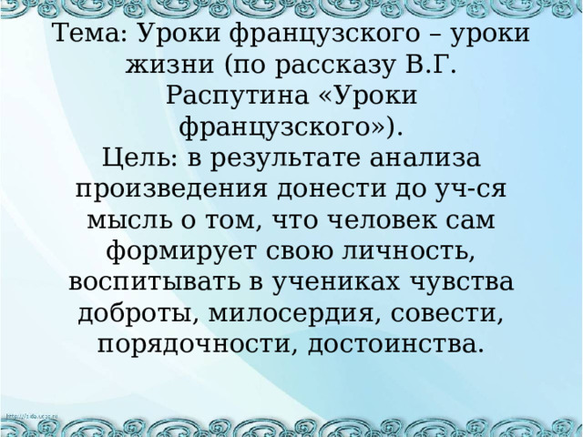 Тема: Уроки французского – уроки жизни (по рассказу В.Г. Распутина «Уроки французского»). Цель: в результате анализа произведения донести до уч-ся мысль о том, что человек сам формирует свою личность, воспитывать в учениках чувства доброты, милосердия, совести, порядочности, достоинства. 