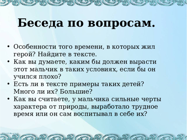 Беседа по вопросам.  Особенности того времени, в которых жил герой? Найдите в тексте. Как вы думаете, каким бы должен вырасти этот мальчик в таких условиях, если бы он учился плохо? Есть ли в тексте примеры таких детей? Много ли их? Большие? Как вы считаете, у мальчика сильные черты характера от природы, выработало трудное время или он сам воспитывал в себе их? 