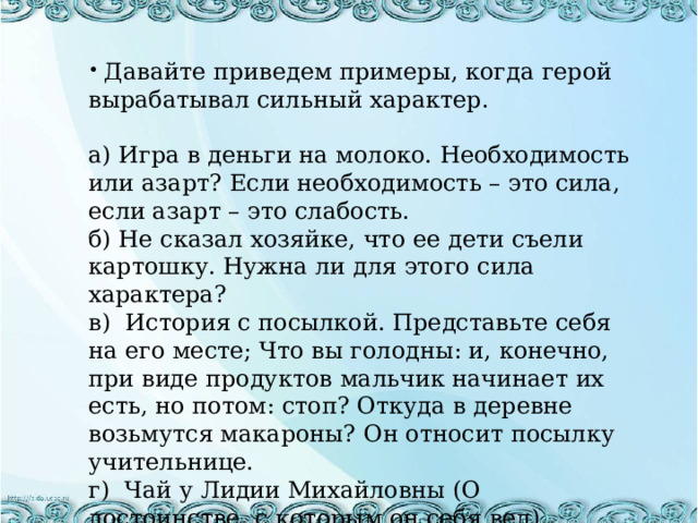 Давайте приведем примеры, когда герой вырабатывал сильный характер. а) Игра в деньги на молоко. Необходимость или азарт? Если необходимость – это сила, если азарт – это слабость. б) Не сказал хозяйке, что ее дети съели картошку. Нужна ли для этого сила характера? в) История с посылкой. Представьте себя на его месте; Что вы голодны: и, конечно, при виде продуктов мальчик начинает их есть, но потом: стоп? Откуда в деревне возьмутся макароны? Он относит посылку учительнице. г) Чай у Лидии Михайловны (О достоинстве, с которым он себя вел). 