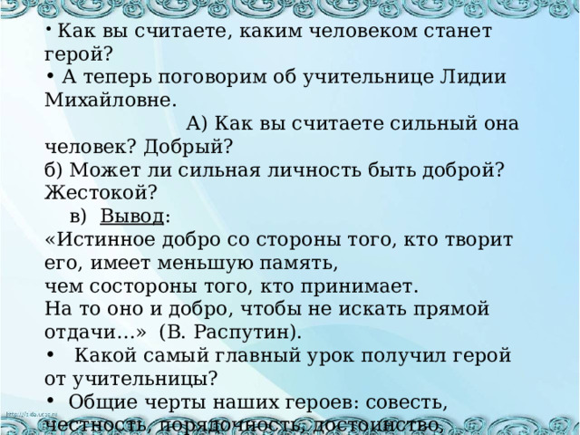  Как вы считаете, каким человеком станет герой?  А теперь поговорим об учительнице Лидии Михайловне. А) Как вы считаете сильный она человек? Добрый? б) Может ли сильная личность быть доброй? Жестокой? в) Вывод : «Истинное добро со стороны того, кто творит его, имеет меньшую память, чем состороны того, кто принимает. На то оно и добро, чтобы не искать прямой отдачи…» (В. Распутин).  Какой самый главный урок получил герой от учительницы?  Общие черты наших героев: совесть, честность, порядочность, достоинство, милосердие, доброта. Это обязательные черты сильной личности.  А теперь ответьте на такой вопрос, анонимно : кого в нашем классе вы считаете сильной личностью и почему ? 