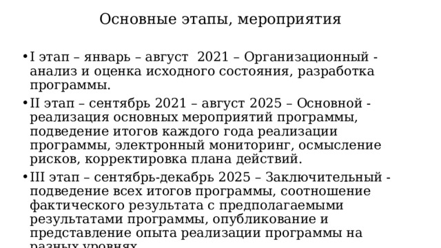 Основные этапы, мероприятия I этап – январь – август 2021 – Организационный - анализ и оценка исходного состояния, разработка программы. II этап – сентябрь 2021 – август 2025 – Основной - реализация основных мероприятий программы, подведение итогов каждого года реализации программы, электронный мониторинг, осмысление рисков, корректировка плана действий. III этап – сентябрь-декабрь 2025 – Заключительный - подведение всех итогов программы, соотношение фактического результата с предполагаемыми результатами программы, опубликование и представление опыта реализации программы на разных уровнях. 