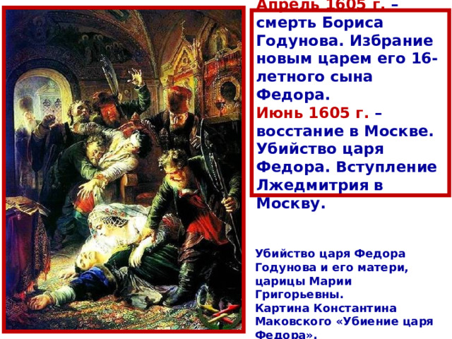 А прель 1605 г. – смерть Бориса Годунова. И збрание новым царем его 16-летного сына Федора. И юнь 1605 г. – восстание в Москве. Убийство царя Федора. Вступление Лжедмитрия в Москву. Убийство царя Федора Годунова и его матери, царицы Марии Григорьевны . Картина Константин а Маковского «Убиение царя Федора» .  