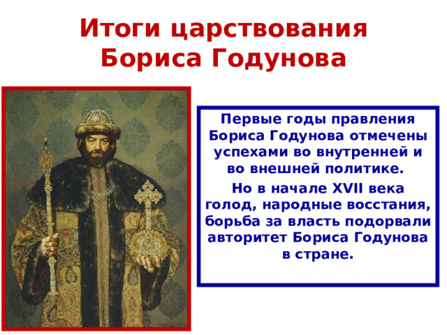 Итоги царствования Бориса Годунова Первые годы правления Бориса Годунова отмечены успехами во внутренней и во внешней политике. Но в начале XVII века голод, народные восстания, борьба за власть подорвали авторитет Бориса Годунова в стране. 