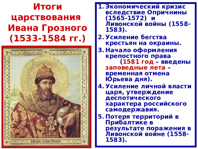 Итоги царствования  Ивана Грозного (1533-1584 гг.) Экономический кризис вследствие Опричнины (1565-1572) и Ливонской войны (1558-1583) . Усиление бегства крестьян на окраины. Начало оформления крепостного права ( 1581 год – введены заповедные лета – временная отмена Юрьева дня). Усиление личной власти царя, утверждение деспотического характера российского самодержавия. Потеря территорий в Прибалтике в результате поражения в Ливонской войне (1558-1583) . 