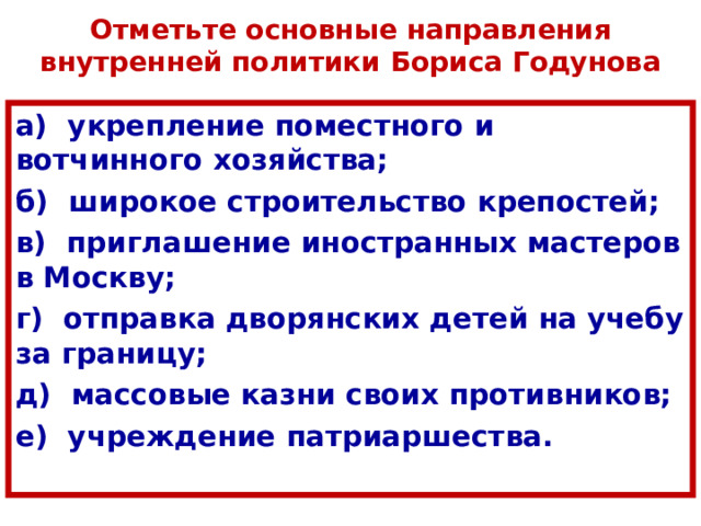 Отметьте основные направления внутренней политики Бориса Годунова а) укрепление поместного и вотчинного хозяйства; б) широкое строительство крепостей; в) приглашение иностранных мастеров в Москву; г) отправка дворянских детей на учебу за границу; д) массовые казни своих противников; е) учреждение патриаршества. 