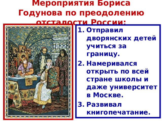 Мероприятия Бориса Годунова по преодолению отсталости России: Отправил дворянских детей учиться за границу. Н америвался открыть по всей стране школы и даже университет в Москве. Р азвивал книгопечатание. 