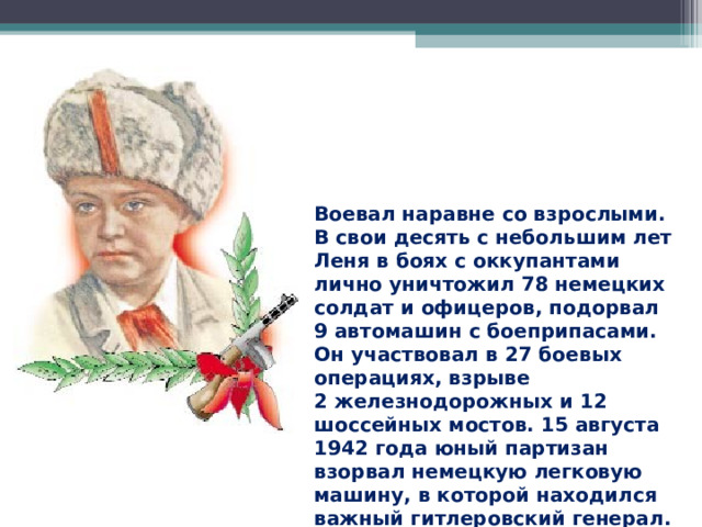 Воевал наравне со взрослыми. В свои десять с небольшим лет Леня в боях с оккупантами лично уничтожил 78 немецких солдат и офицеров, подорвал 9 автомашин с боеприпасами. Он участвовал в 27 боевых операциях, взрыве 2 железнодорожных и 12 шоссейных мостов. 15 августа 1942 года юный партизан взорвал немецкую легковую машину, в которой находился важный гитлеровский генерал. 